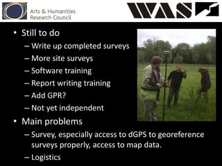 • Still to do
– Write up completed surveys
– More site surveys
– Software training
– Report writing training
– Add GPR?
– Not yet independent
• Main problems
– Survey, especially access to dGPS to georeference
surveys properly, access to map data.
– Logistics
 