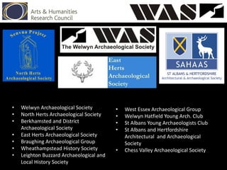 • Welwyn Archaeological Society
• North Herts Archaeological Society
• Berkhamsted and District
Archaeological Society
• East Herts Archaeological Society
• Braughing Archaeological Group
• Wheathampstead History Society
• Leighton Buzzard Archaeological and
Local History Society
• West Essex Archaeological Group
• Welwyn Hatfield Young Arch. Club
• St Albans Young Archaeologists Club
• St Albans and Hertfordshire
Architectural and Archaeological
Society
• Chess Valley Archaeological Society
 