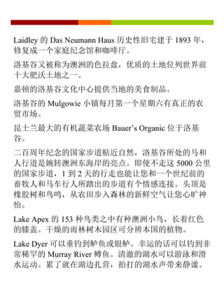 Laidley 的 Das Neumann Haus 历史性旧宅建于 1893 年，
修复成一个家庭纪念馆和咖啡厅。
洛基谷又被称为澳洲的色拉盘，优质的土地位列世界前
十大肥沃土地之一。
嘉顿的洛基谷文化中心提供当地的美食制品。
洛基谷的 Mulgowie 小镇每月第一个星期六有真正的农
贸市场。
昆士兰最大的有机蔬菜农场 Bauer’s Organic 位于洛基
谷。
二百周年纪念的国家步道贴近自然，洛基谷所处的马和
人行道是婉转澳洲东海岸的亮点。即使不走这 5000 公里
的国家步道，1 到 2 天的行走也能让您和一个世纪前的
畜牧人和马车行人所踏出的步道有个情感连接。头顶是
橡胶树和鸟鸣，从农田步入森林的新鲜空气让您心旷神
怡。
Lake Apex 的 153 种鸟类之中有种澳洲小鸟，长着红色
的膝盖。干燥的雨林树木园区可分辨本国的植物。
Lake Dyer 可以垂钓到鲈鱼或银鲈。幸运的话可以钓到非
常稀罕的 Murray River 鳟鱼。清澈的湖水可以游泳和滑
水运动。累了就在湖边扎营，拍打的湖水声带来静谧。
 