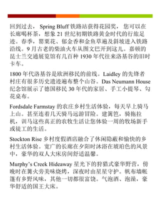 回到过去， Spring Bluff 铁路站获得花园奖， 您可以在
长廊喝杯茶，想象 21 世纪初期铁路黄金时代的行旅足
迹。春季，罂粟花、郁金香和金鱼草遍及斜坡进入铁路
沿线。9 月古老的柴油火车从图文巴开到这儿。嘉顿的
昆士兰交通展览馆有几百种 1930 年代往来洛基谷的旧时
卡车。
1800 年代洛基谷是欧洲移民的前线。Laidley 的先锋者
村庄有很多历史遗迹遍布整个山谷。Das Neumann House
纪念馆展示了德国移民 30 年代的家居、手工小提琴、勾
花桌布。
Fordsdale Farmstay 的农庄乡村生活体验，每天早上骑马
上山。甚至连着几天骑马远游冒险。建篱笆，骑拖拉
机，训马这些真正的农牧生活让您体验一周的牧场新手
或徒工的生活。
Stockton Rise 乡村度假酒店融合了休闲隐蔽和愉快的乡
村生活体验。宽广的长廊在夕阳时沐浴在琥珀色的风景
中，豪华的双人大床房间舒适温馨。
Murphy’s Creek Hideaway 星光下的狩猎式豪华野营，傍
晚时在篝火旁美味烧烤，深夜时由星星守护。帆布墙帐
篷有乡野风味，其他一切都很富饶。气泡酒、泡澡，豪
华舒适的国王大床。
	
  
 