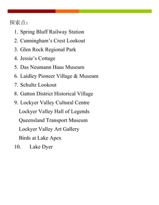 探索点：
1. Spring Bluff Railway Station
2. Cunningham’s Crest Lookout
3. Glen Rock Regional Park
4. Jessie’s Cottage
5. Das Neumann Haus Museum
6. Laidley Pioneer Village & Museum
7. Schultz Lookout
8. Gatton District Historical Village
9. Lockyer Valley Cultural Centre
Lockyer Valley Hall of Legends
Queensland Transport Museum
Lockyer Valley Art Gallery
Birds at Lake Apex
10. Lake Dyer
 