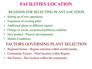 FACILITIES LOCATION
REASONS FOR SELECTING PLANT LOCATION
• Setting up of new operations
• Expansion of existing plant
• Additional plants in different regions
• Change in social, economical,political condition
• New product / Process developments
• Market Conditions.
FACTORS GOVERNING PLANT SELECTION
• Regional factors - Region selection within world/country
• Community Factors - Plant location within Region
• Site factors - Site location within the community
 