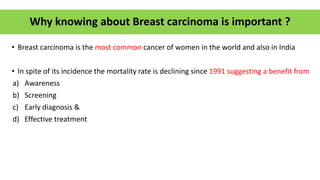 Why knowing about Breast carcinoma is important ?
• Breast carcinoma is the most common cancer of women in the world and also in India
• In spite of its incidence the mortality rate is declining since 1991 suggesting a benefit from
a) Awareness
b) Screening
c) Early diagnosis &
d) Effective treatment
 