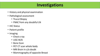 • History and physical examination
• Pathological assessment
• Trucut Biopsy
• FNAC from any doubtful LN
• IHC Status
• Patient profile
• Imaging
• Chest x-ray
• USG W/A
• Bone Scan
• PET CT scan whole body
• MRI Brain in c/o doubt
• Mammography of opposite Breast
Investigations
 