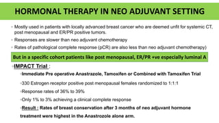 HORMONAL THERAPY IN NEO ADJUVANT SETTING
◦ Mostly used in patients with locally advanced breast cancer who are deemed unfit for systemic CT,
post menopausal and ER/PR positive tumors.
◦ Responses are slower than neo adjuvant chemotherapy
◦ Rates of pathological complete response (pCR) are also less than neo adjuvant chemotherapy)
◦IMPACT Trial :
◦Immediate Pre operative Anastrazole, Tamoxifen or Combined with Tamoxifen Trial
◦330 Estrogen receptor positive post menopausal females randomized to 1:1:1
◦Response rates of 36% to 39%
◦Only 1% to 3% achieving a clinical complete response
◦Result : Rates of breast conservation after 3 months of neo adjuvant hormone
treatment were highest in the Anastrozole alone arm.
But in a specific cohort patients like post menopausal, ER/PR +ve especially luminal A
 