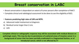 Breast conservation in LABC
• Breast conservation is dependant on extent of tumor present after completion of NACT.
• Complete clinical and radiological assessment to be done to see the eligibility of BCS.
• Features predicting high rates of LRR and IBTR:
a) Advanced nodal involvement at diagnosis
b) Residual tumor larger than 2 cms
c) LVSI
Complete clinical or radiographic response may still be associated with residual disease on
pathologic exam. This may be due to persistence of scattered areas of invasive cancer in a
background of tumor that has been partially eradicated in a fragmented fashion, or of
intraductal cancer, which is not affected by CT
 