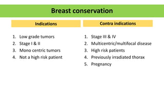 Indications
1. Low grade tumors
2. Stage I & II
3. Mono centric tumors
4. Not a high risk patient
Contra indications
1. Stage III & IV
2. Multicentric/multifocal disease
3. High risk patients
4. Previously irradiated thorax
5. Pregnancy
Breast conservation
 