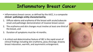 Inflammatory Breast Cancer
• Inflammatory breast cancer, as defined by the AJCC, is a composite
clinical– pathologic entity characterized by
1. Diffuse edema and erythema of the breast with acute/subacute
onset and pathologic demonstration of invasive breast cancer.
2. The erythema and skin changes must involve at least one-third of
the breast, and
3. Duration of symptoms must be <6 months.
• A critical and determinative feature of IBC is the rapid onset of
clinical findings including skin erythema, peau d’orange, brawny
breast induration, warmth, and asymmetric enlargement.
 