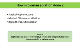 • Surgical oophorectomy
• Medical / Hormonal ablation
• Radio therapeutic ablation
How is ovarian ablation done ?
Surgical
Oophorectomy is done removing B/L ovaries and fallopian tubes either
laparoscopically or by laparotomy
 