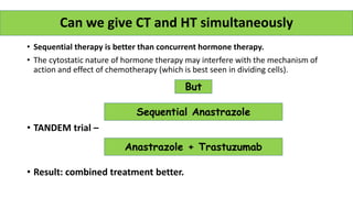 • Sequential therapy is better than concurrent hormone therapy.
• The cytostatic nature of hormone therapy may interfere with the mechanism of
action and effect of chemotherapy (which is best seen in dividing cells).
• TANDEM trial –
• Result: combined treatment better.
Can we give CT and HT simultaneously
But
Anastrazole + Trastuzumab
Sequential Anastrazole
 