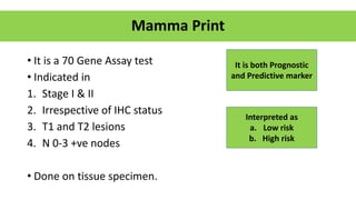 Mamma Print
• It is a 70 Gene Assay test
• Indicated in
1. Stage I & II
2. Irrespective of IHC status
3. T1 and T2 lesions
4. N 0-3 +ve nodes
• Done on tissue specimen.
It is both Prognostic
and Predictive marker
Interpreted as
a. Low risk
b. High risk
 