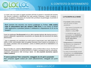 Le nostre case sono piene di oggetti acquistati sull’onda di passioni e necessità del momento
che finiscono inutilizzati e dimenticati una volta scemato l’interesse o risolto il problema: il
trapano, la gelatiera, l’attrezzatura da mountain bike, gli attrezzi da giardinaggio, la pochette di
paiettes, gli esempi sono tantissimi.
Basti pensare che secondo una ricerca pubblicata su Forbes, nelle nostre
case si nascondono beni per almeno 3.000 Euro. E se invece di tenerli
nello sgabuzzino a prendere polvere li mettessimo a disposizione di chi ne ha
bisogno?
Come ha sottolineato The Economist nel suo ultimo speciale dedicato alla sharing economy, i
consumi collaborativi rappresentano sicuramente una risposta alla crisi economica che stiamo
attraversando
“ Non è certamente una coincidenza se molti servizi di peer-to-peer sono stati fondati tra il
2008 e il 2010, nell’immediato della crisi globale finanziaria. Alcuni vedono la condivisione, e il
suo mantra “l’accesso vince sul possesso”, come un antidoto post-crisi al materialismo e al
consumismo”
Ma al di là della crisi, sottolinea Rachel Botsman - autrice di What’s Mine Is Yours: The Rise Of
Collaborative Consumption, la sharing economy è in realtà un paradigma molto più dirompente,
incentivato dall’esplosione delle tecnologie digitali, che alla proprietà (esclusiva) oppone
l'affitto (collettivo)
• Il prodotto come servizio,
non più come un bene
posseduto
-  Ogni bene di proprietà può
essere condiviso tra
cittadini in ottica P2P
-  La tendenza oggi non è
possedere ma soddisfare
bisogni temporanei con
forme alternative
all’acquisto
• Integrazione in community
tra persone con esigenze o
interessi simili, per
condividere e scambiare beni
materiali e servizi
• La rete e le tecnologie sociali
consentono una condivisione
a livello globale e non più a
livello locale
LA FILOSOFIA ALLA BASE
Ti serve qualcosa? Non comprarlo, noleggialo da chi già lo possiede!
Non comprare oggetti costosi per usarli saltuariamente, noleggiali con pochi
euro!
IL	
  CONTESTO	
  DI	
  RIFERIMENTO	
  
2
 