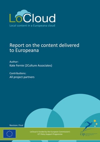 Local content in a Europeana cloud
Report on the content delivered
to Europeana
Author:
Kate Fernie (2Culture Associates)
Contributions:
All project partners
LoCloud is funded by the European Commission’s
ICT Policy Support Programme
Revision: Final
 