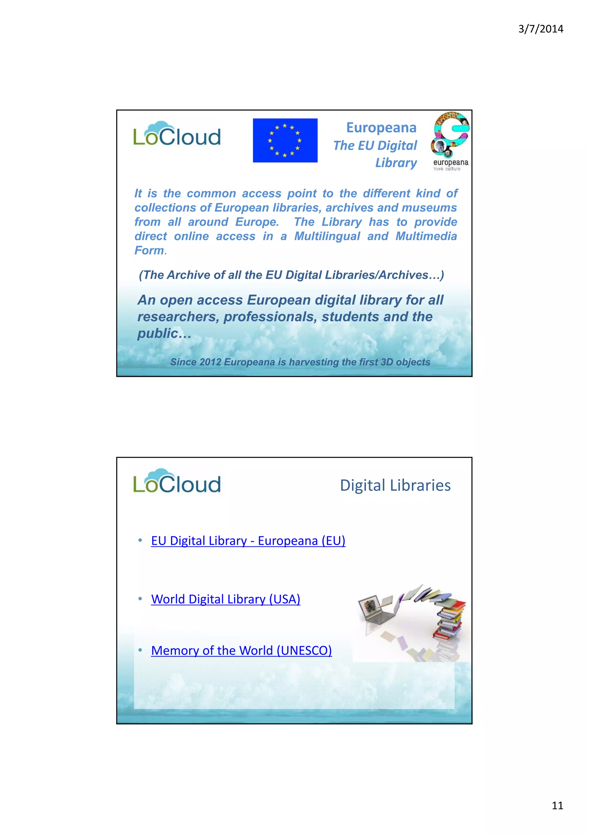3/7/2014 
11 
Europeana 
The EU Digital 
Library 
It is the common access point to the different kind of 
collections of European libraries, archives and museums 
from all around Europe. The Library has to provide 
direct online access in a Multilingual and Multimedia 
Form. 
(The Archive of all the EU Digital Libraries/Archives…) 
An open access European digital library for all 
researchers, professionals, students and the 
public… 
Since 2012 Europeana is harvesting the first 3D objects 
Digital Libraries 
• EU Digital Library ‐ Europeana (EU) 
• World Digital Library (USA) 
• Memory of the World (UNESCO) 
 