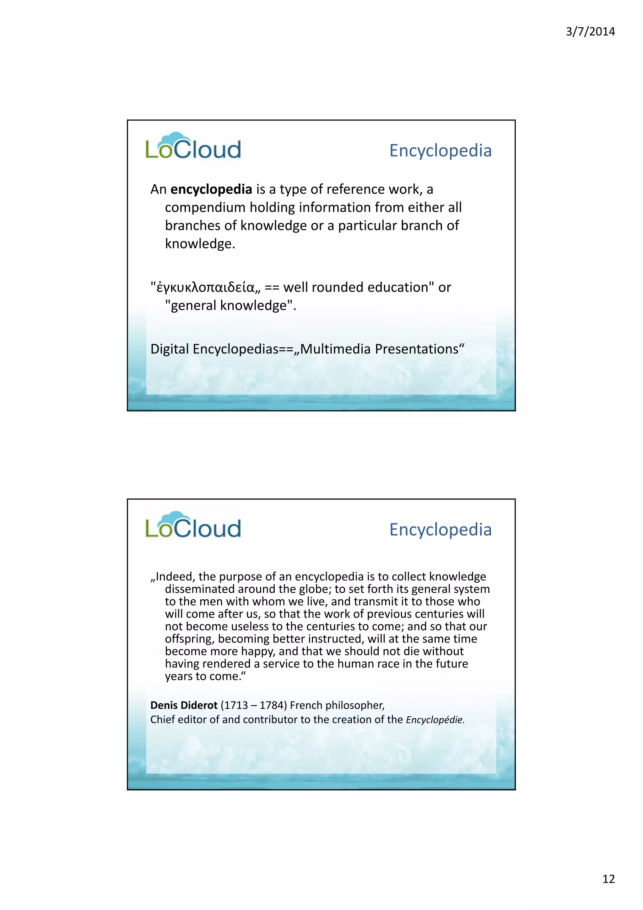 3/7/2014 
12 
Encyclopedia 
An encyclopedia is a type of reference work, a 
compendium holding information from either all 
branches of knowledge or a particular branch of 
knowledge. 
"ἐγκυκλοπαιδεία„ == well rounded education" or 
"general knowledge". 
Digital Encyclopedias==„Multimedia Presentations“ 
Encyclopedia 
„Indeed, the purpose of an encyclopedia is to collect knowledge 
disseminated around the globe; to set forth its general system 
to the men with whom we live, and transmit it to those who 
will come after us, so that the work of previous centuries will 
not become useless to the centuries to come; and so that our 
offspring, becoming better instructed, will at the same time 
become more happy, and that we should not die without 
having rendered a service to the human race in the future 
years to come.“ 
Denis Diderot (1713 – 1784) French philosopher, 
Chief editor of and contributor to the creation of the Encyclopédie. 
 