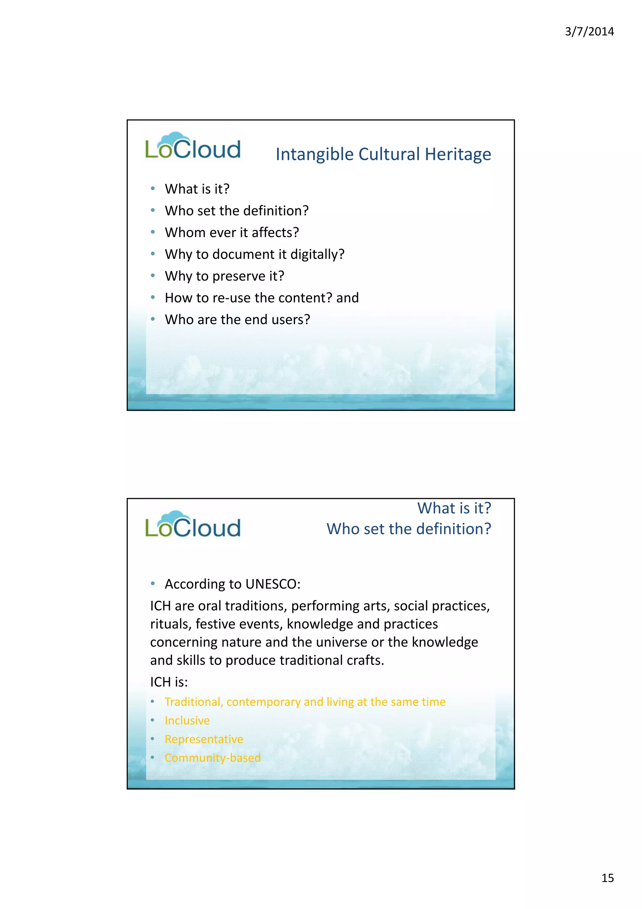 3/7/2014 
15 
Intangible Cultural Heritage 
• What is it? 
• Who set the definition? 
• Whom ever it affects? 
• Why to document it digitally? 
• Why to preserve it? 
• How to re‐use the content? and 
• Who are the end users? 
What is it? 
Who set the definition? 
• According to UNESCO: 
ICH are oral traditions, performing arts, social practices, 
rituals, festive events, knowledge and practices 
concerning nature and the universe or the knowledge 
and skills to produce traditional crafts. 
ICH is: 
• Traditional, contemporary and living at the same time 
• Inclusive 
• Representative 
• Community‐based 
 