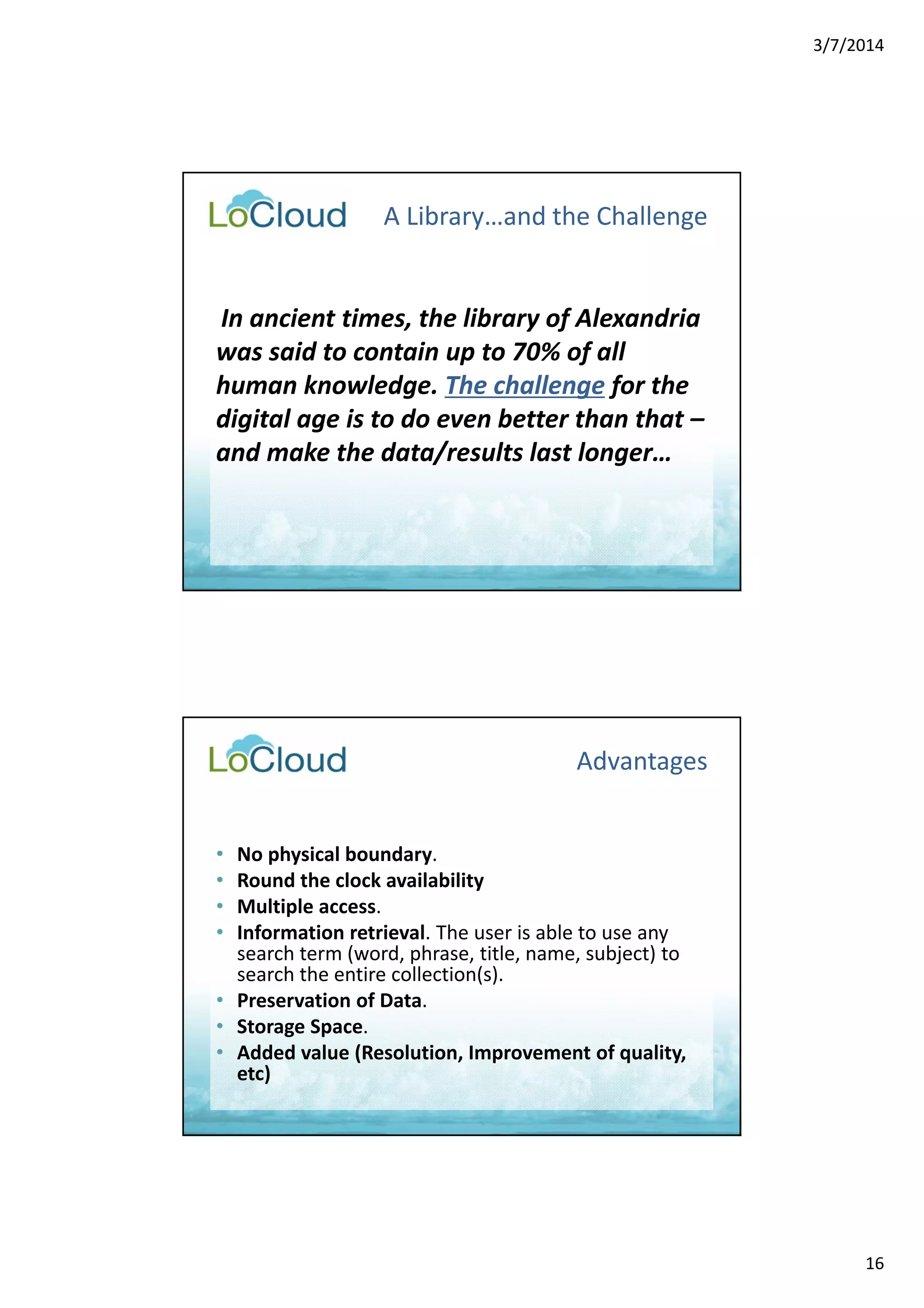 3/7/2014 
16 
A Library…and the Challenge 
In ancient times, the library of Alexandria 
was said to contain up to 70% of all 
human knowledge. The challenge for the 
digital age is to do even better than that – 
and make the data/results last longer… 
Advantages 
• No physical boundary. 
• Round the clock availability 
• Multiple access. 
• Information retrieval. The user is able to use any 
search term (word, phrase, title, name, subject) to 
search the entire collection(s). 
• Preservation of Data. 
• Storage Space. 
• Added value (Resolution, Improvement of quality, 
etc) 
 