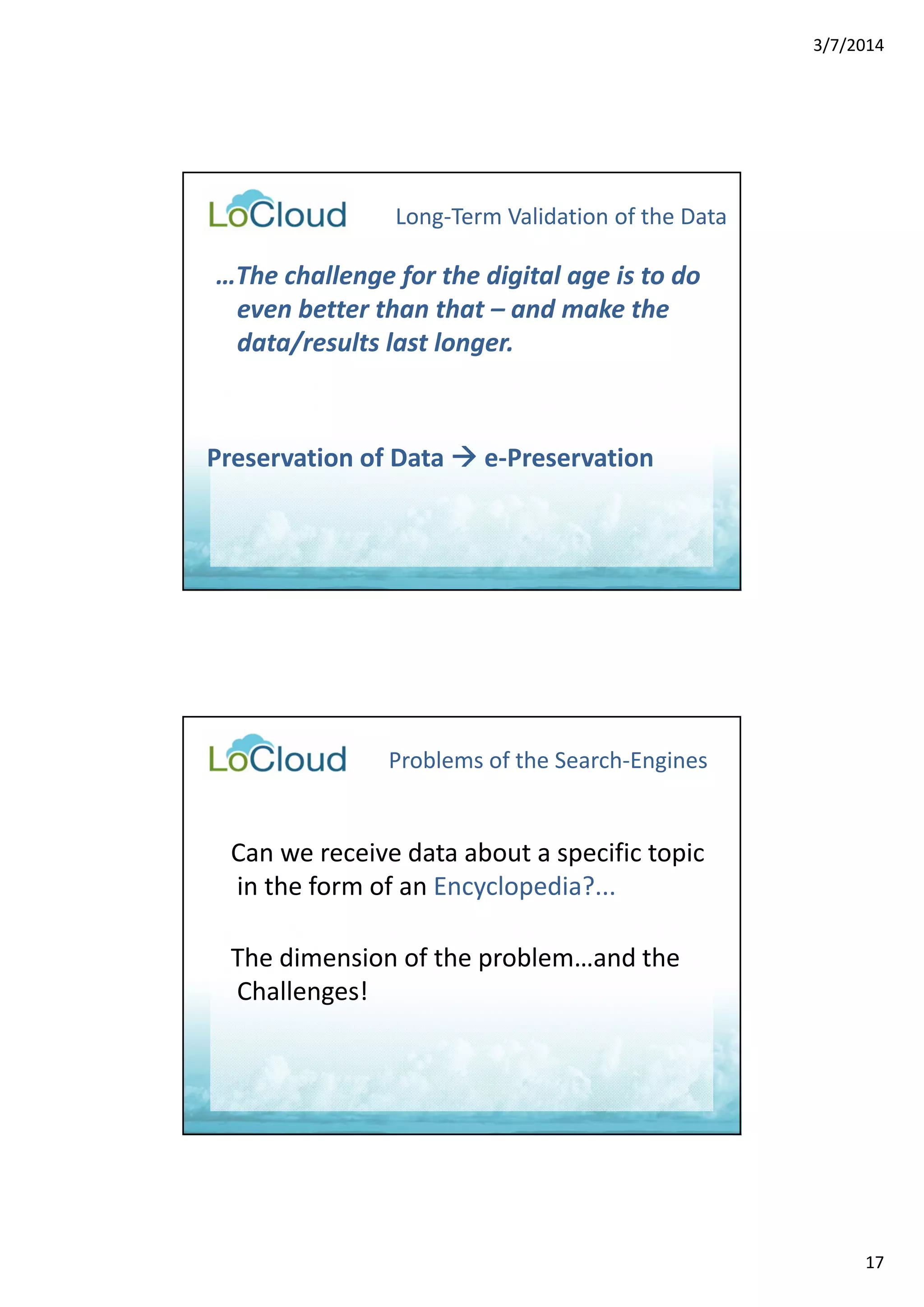 3/7/2014 
17 
Long‐Term Validation of the Data 
…The challenge for the digital age is to do 
even better than that – and make the 
data/results last longer. 
Preservation of Data  e‐Preservation 
Problems of the Search‐Engines 
Can we receive data about a specific topic 
in the form of an Encyclopedia?... 
The dimension of the problem…and the 
Challenges! 
 