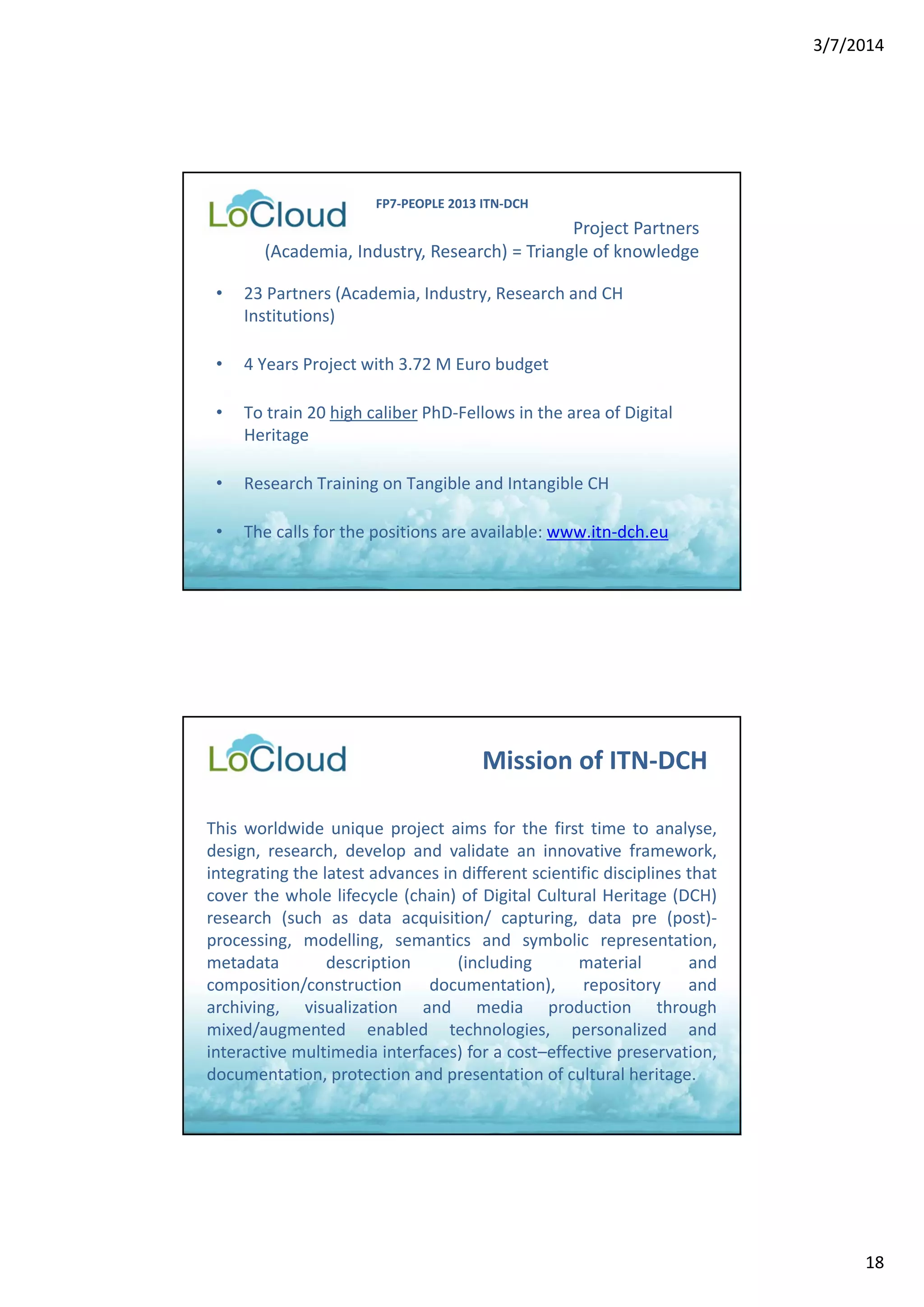 3/7/2014 
18 
Project Partners 
FP7‐PEOPLE 2013 ITN‐DCH 
(Academia, Industry, Research) = Triangle of knowledge 
• 23 Partners (Academia, Industry, Research and CH 
Institutions) 
• 4 Years Project with 3.72 M Euro budget 
• To train 20 high caliber PhD‐Fellows in the area of Digital 
Heritage 
• Research Training on Tangible and Intangible CH 
• The calls for the positions are available: www.itn‐dch.eu 
Mission of ITN‐DCH 
This worldwide unique project aims for the first time to analyse, 
design, research, develop and validate an innovative framework, 
integrating the latest advances in different scientific disciplines that 
cover the whole lifecycle (chain) of Digital Cultural Heritage (DCH) 
research (such as data acquisition/ capturing, data pre (post)‐ 
processing, modelling, semantics and symbolic representation, 
metadata description (including material and 
composition/construction documentation), repository and 
archiving, visualization and media production through 
mixed/augmented enabled technologies, personalized and 
interactive multimedia interfaces) for a cost–effective preservation, 
documentation, protection and presentation of cultural heritage. 
 