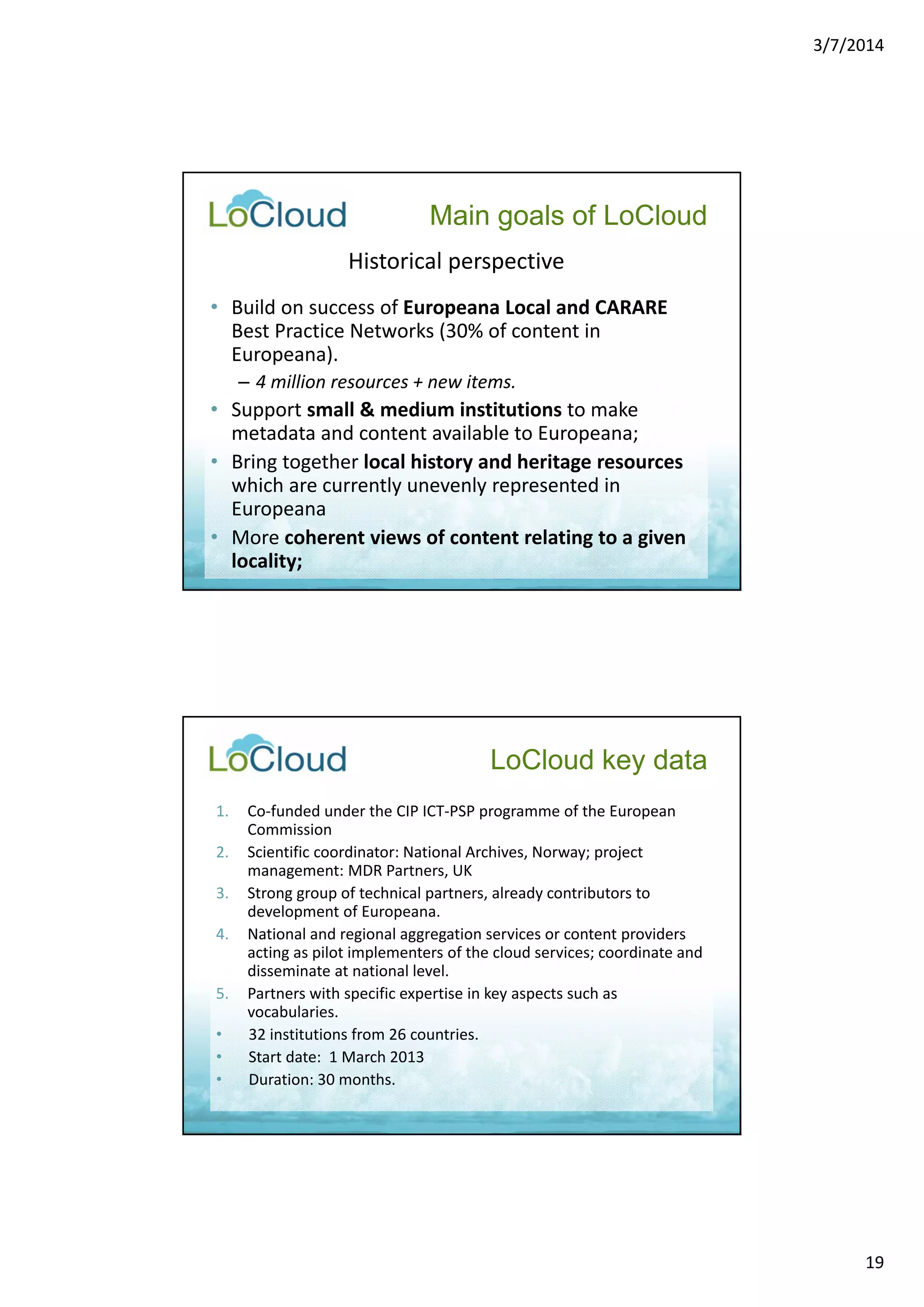 3/7/2014 
19 
Main goals of LoCloud 
Historical perspective 
• Build on success of Europeana Local and CARARE 
Best Practice Networks (30% of content in 
Europeana). 
– 4 million resources + new items. 
• Support small & medium institutions to make 
metadata and content available to Europeana; 
• Bring together local history and heritage resources 
which are currently unevenly represented in 
Europeana 
• More coherent views of content relating to a given 
locality; 
1. Co‐funded under the CIP ICT‐PSP programme of the European 
Commission 
2. Scientific coordinator: National Archives, Norway; project 
management: MDR Partners, UK 
3. Strong group of technical partners, already contributors to 
development of Europeana. 
4. National and regional aggregation services or content providers 
acting as pilot implementers of the cloud services; coordinate and 
disseminate at national level. 
5. Partners with specific expertise in key aspects such as 
vocabularies. 
• 32 institutions from 26 countries. 
• Start date: 1 March 2013 
• Duration: 30 months. 
LoCloud key data 
 