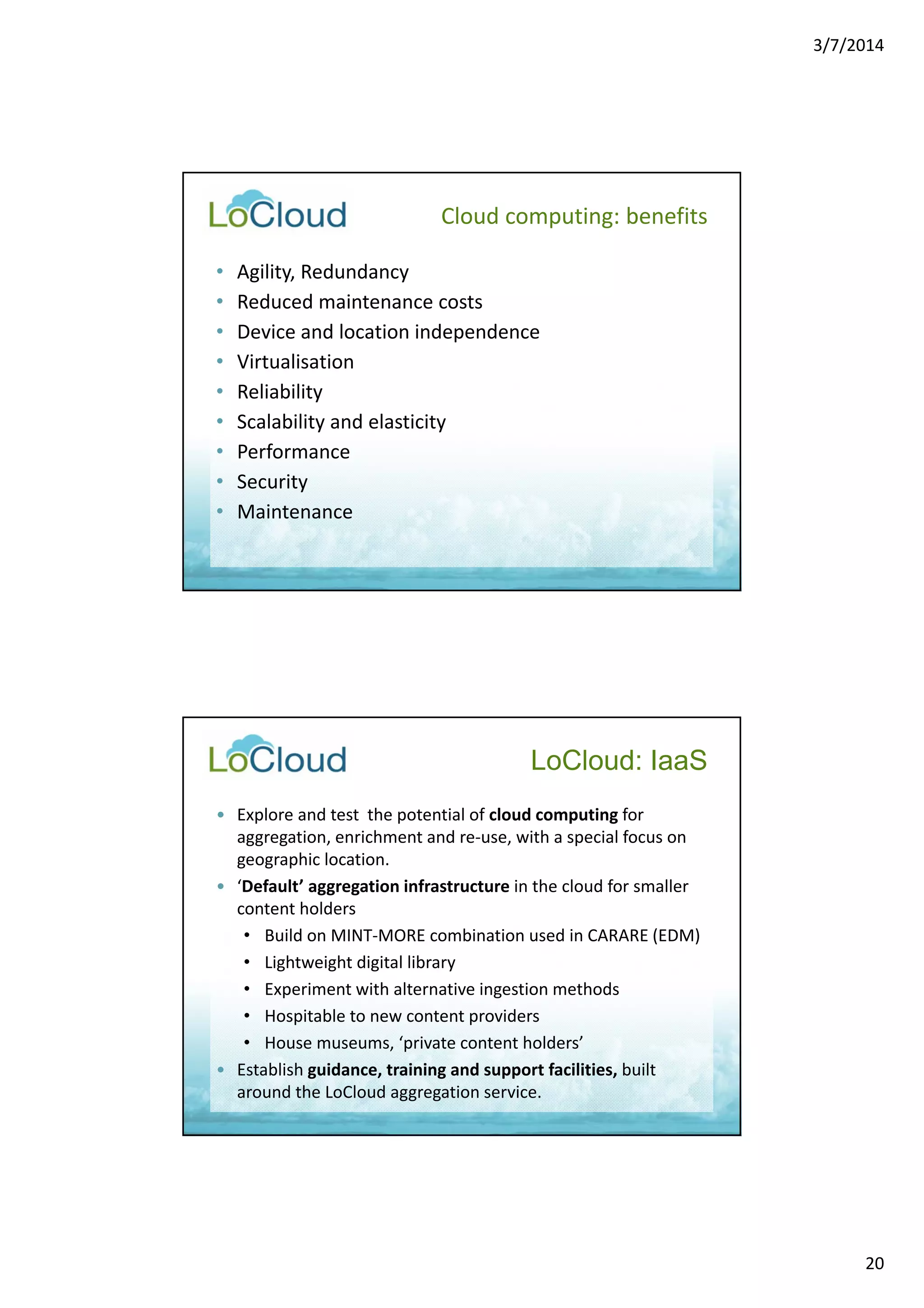 3/7/2014 
20 
Cloud computing: benefits 
• Agility, Redundancy 
• Reduced maintenance costs 
• Device and location independence 
• Virtualisation 
• Reliability 
• Scalability and elasticity 
• Performance 
• Security 
• Maintenance 
LoCloud: IaaS 
• Explore and test the potential of cloud computing for 
aggregation, enrichment and re‐use, with a special focus on 
geographic location. 
• ‘Default’ aggregation infrastructure in the cloud for smaller 
content holders 
• Build on MINT‐MORE combination used in CARARE (EDM) 
• Lightweight digital library 
• Experiment with alternative ingestion methods 
• Hospitable to new content providers 
• House museums, ‘private content holders’ 
• Establish guidance, training and support facilities, built 
around the LoCloud aggregation service. 
 