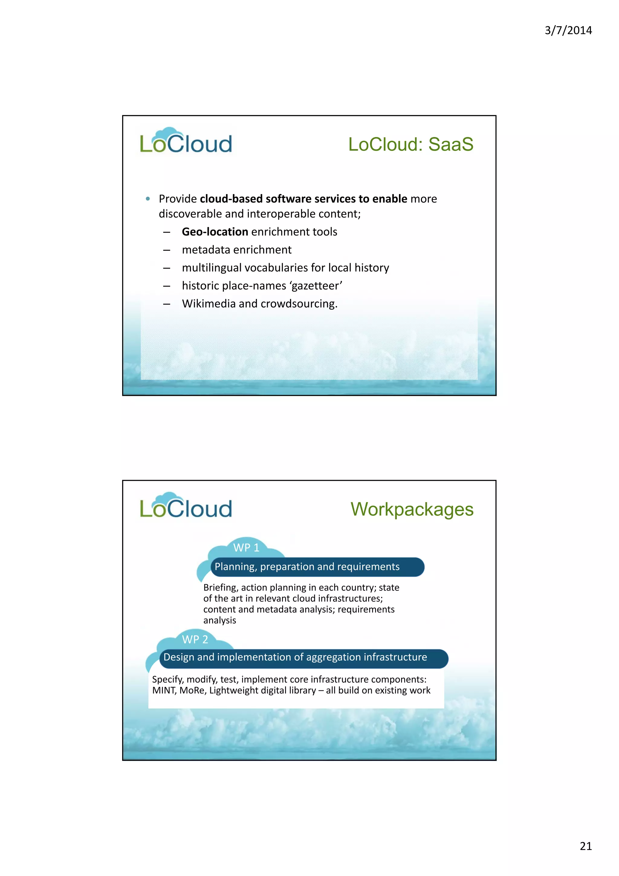 3/7/2014 
21 
LoCloud: SaaS 
• Provide cloud‐based software services to enable more 
discoverable and interoperable content; 
– Geo‐location enrichment tools 
– metadata enrichment 
– multilingual vocabularies for local history 
– historic place‐names ‘gazetteer’ 
– Wikimedia and crowdsourcing. 
Workpackages 
WP 1 
Planning, preparation and requirements 
Briefing, action planning in each country; state 
of the art in relevant cloud infrastructures; 
content and metadata analysis; requirements 
analysis 
WP 2 
Design and implementation of aggregation infrastructure 
Specify, modify, test, implement core infrastructure components: 
MINT, MoRe, Lightweight digital library – all build on existing work 
 