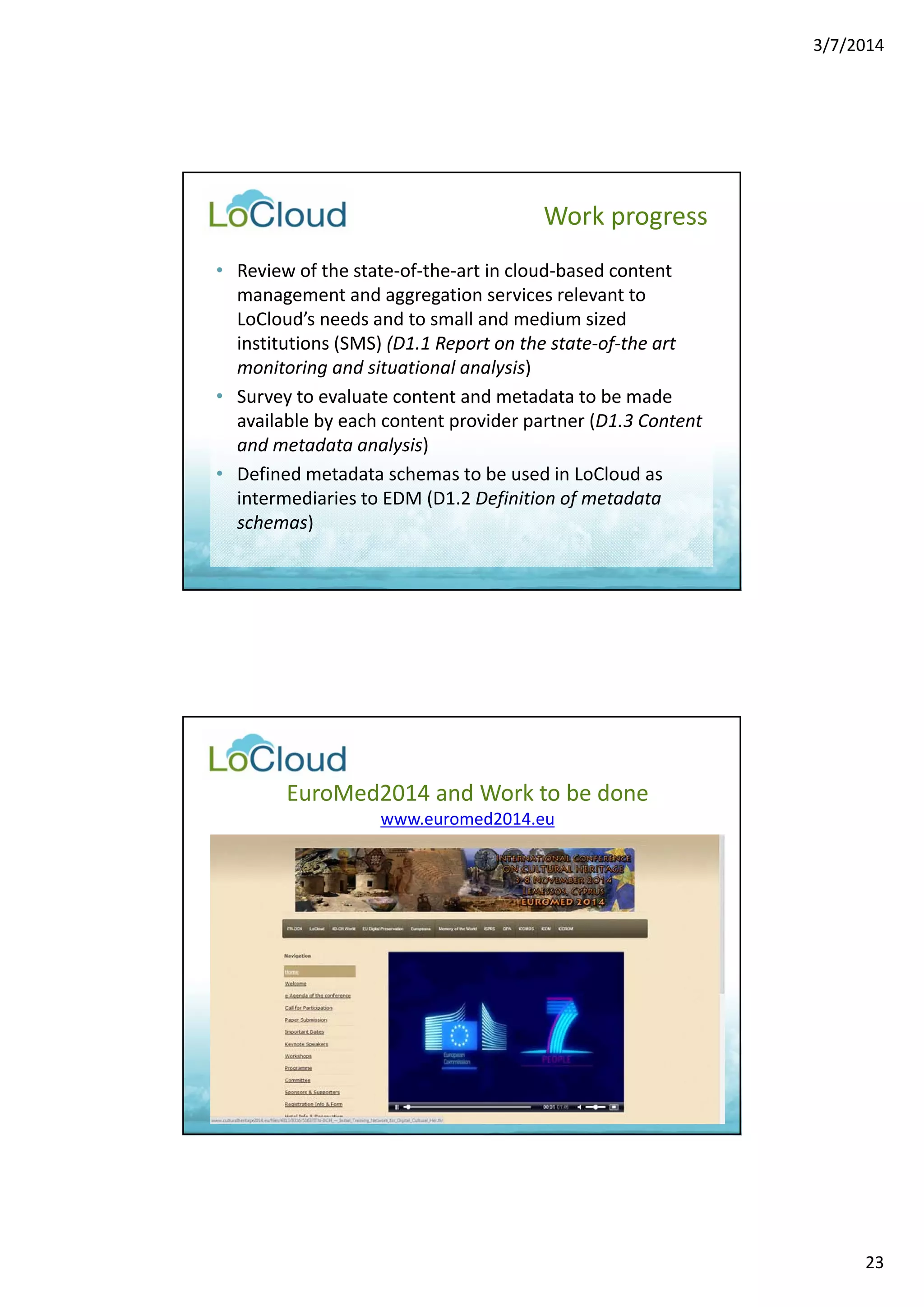 3/7/2014 
23 
Work progress 
• Review of the state‐of‐the‐art in cloud‐based content 
management and aggregation services relevant to 
LoCloud’s needs and to small and medium sized 
institutions (SMS) (D1.1 Report on the state‐of‐the art 
monitoring and situational analysis) 
• Survey to evaluate content and metadata to be made 
available by each content provider partner (D1.3 Content 
and metadata analysis) 
• Defined metadata schemas to be used in LoCloud as 
intermediaries to EDM (D1.2 Definition of metadata 
schemas) 
EuroMed2014 and Work to be done 
www.euromed2014.eu 
 