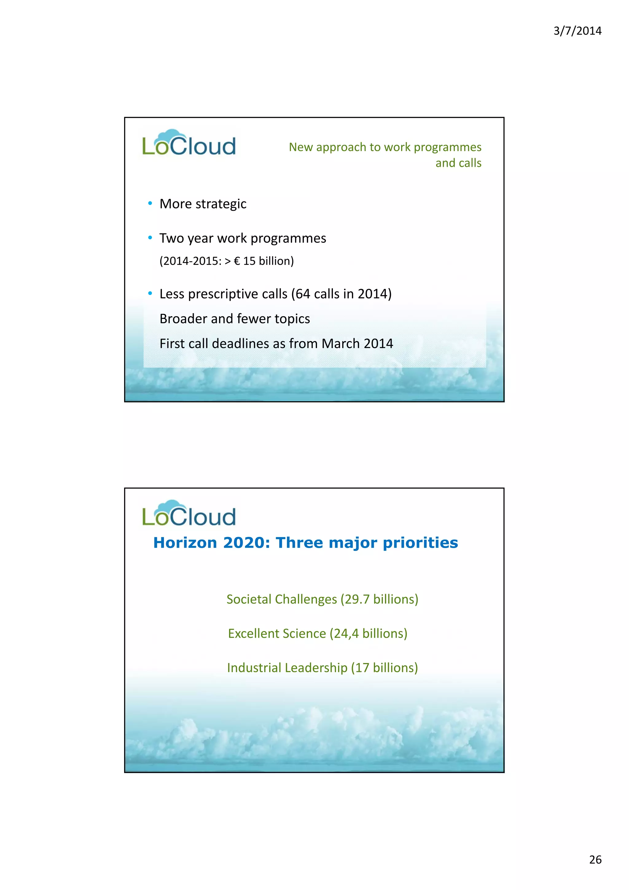 3/7/2014 
26 
New approach to work programmes 
• More strategic 
• Two year work programmes 
(2014‐2015: > € 15 billion) 
• Less prescriptive calls (64 calls in 2014) 
Broader and fewer topics 
First call deadlines as from March 2014 
and calls 
Horizon 2020: Three major priorities 
Societal Challenges (29.7 billions) 
Excellent Science (24,4 billions) 
Industrial Leadership (17 billions) 
 