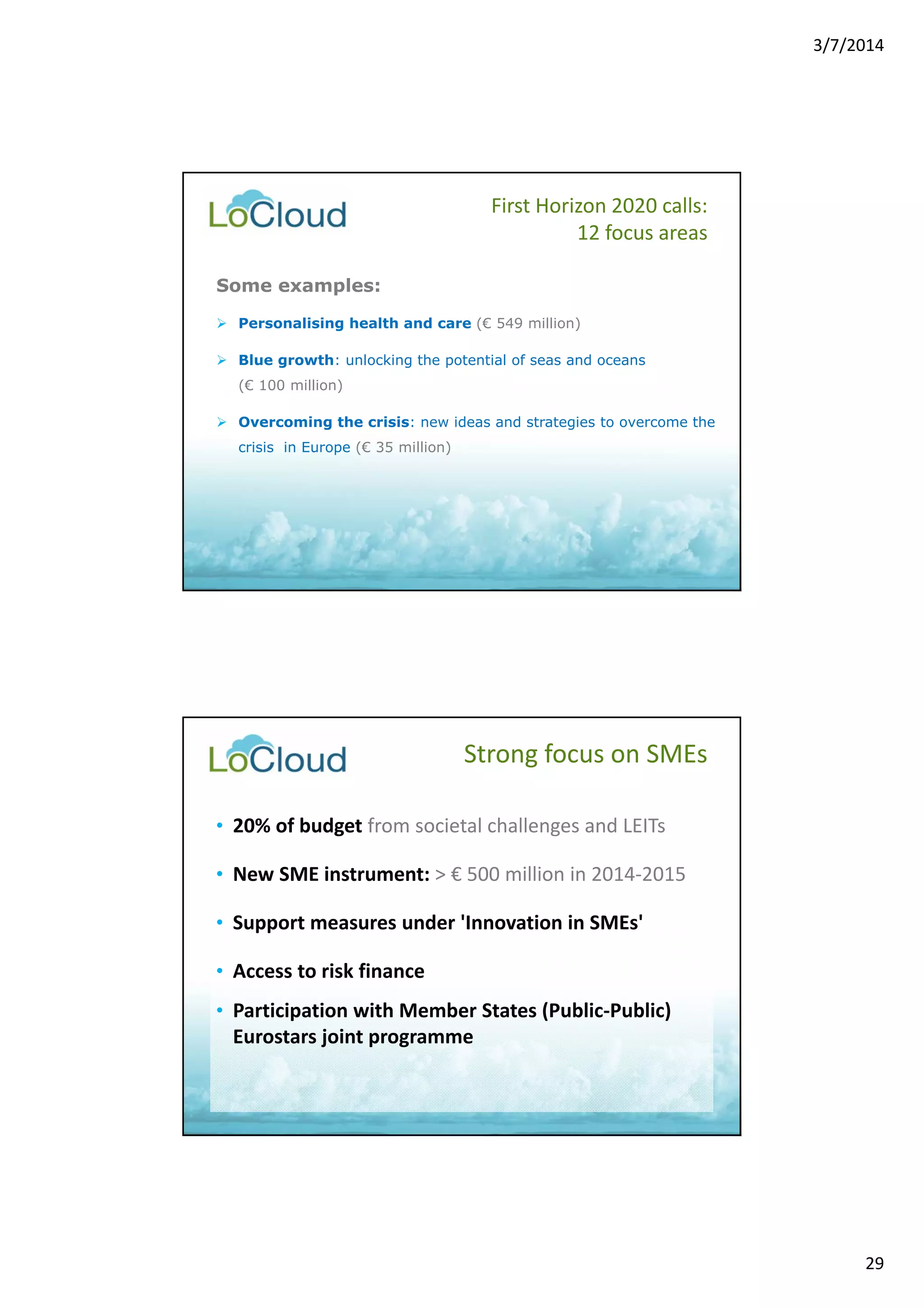 3/7/2014 
29 
Some examples: 
 Personalising health and care (€ 549 million) 
 Blue growth: unlocking the potential of seas and oceans 
(€ 100 million) 
 Overcoming the crisis: new ideas and strategies to overcome the 
crisis in Europe (€ 35 million) 
First Horizon 2020 calls: 
12 focus areas 
Strong focus on SMEs 
• 20% of budget from societal challenges and LEITs 
• New SME instrument: > € 500 million in 2014‐2015 
• Support measures under 'Innovation in SMEs' 
• Access to risk finance 
• Participation with Member States (Public‐Public) 
Eurostars joint programme 
 