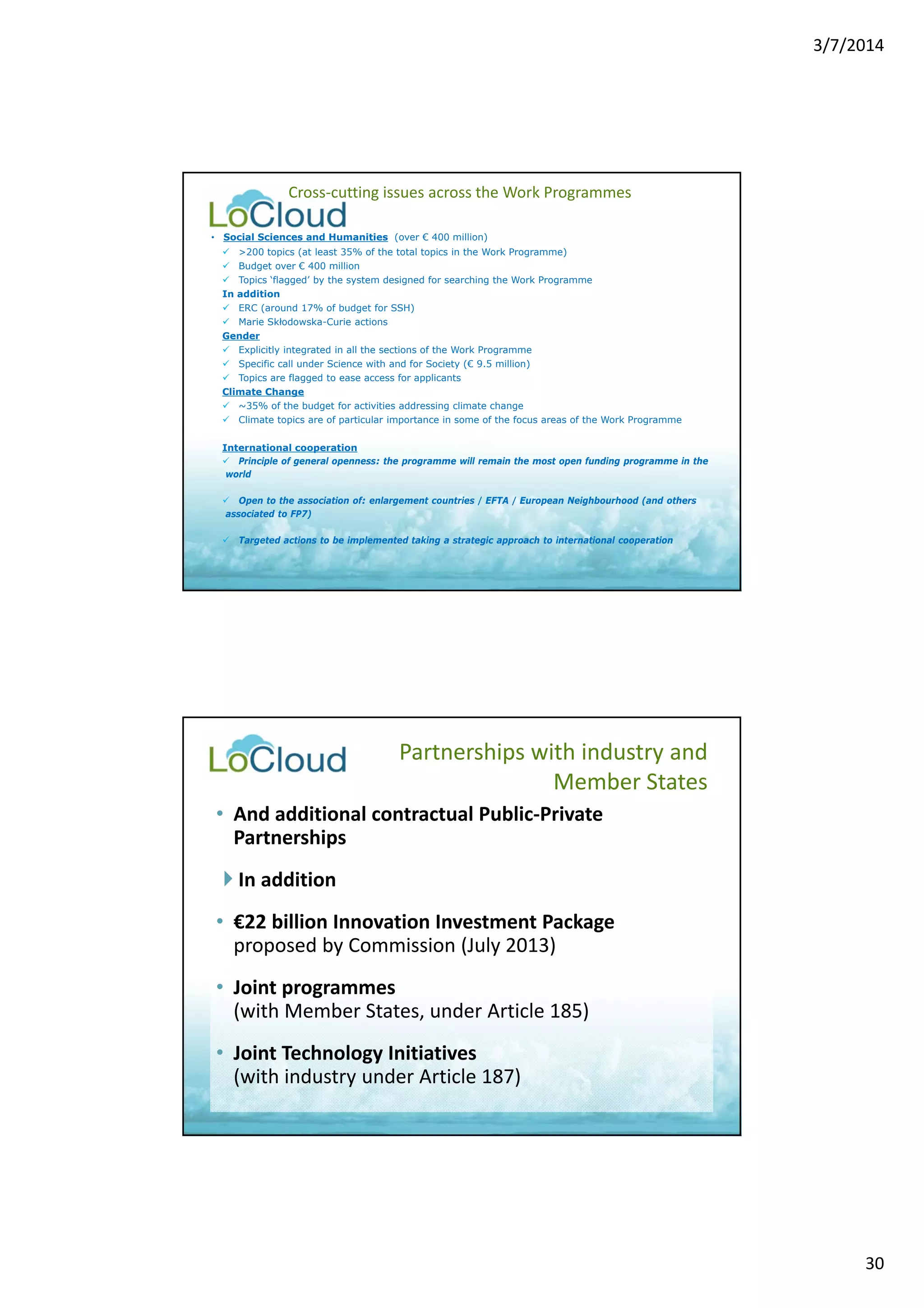 3/7/2014 
30 
Cross‐cutting issues across the Work Programmes 
• Social Sciences and Humanities (over € 400 million) 
 >200 topics (at least 35% of the total topics in the Work Programme) 
 Budget over € 400 million 
 Topics ‘flagged’ by the system designed for searching the Work Programme 
In addition 
 ERC (around 17% of budget for SSH) 
 Marie Skłodowska-Curie actions 
Gender 
 Explicitly integrated in all the sections of the Work Programme 
 Specific call under Science with and for Society (€ 9.5 million) 
 Topics are flagged to ease access for applicants 
Climate Change 
 ~35% of the budget for activities addressing climate change 
 Climate topics are of particular importance in some of the focus areas of the Work Programme 
International cooperation 
 Principle of general openness: the programme will remain the most open funding programme in the 
world 
 Open to the association of: enlargement countries / EFTA / European Neighbourhood (and others 
associated to FP7) 
 Targeted actions to be implemented taking a strategic approach to international cooperation 
Partnerships with industry and 
Member States 
• And additional contractual Public‐Private 
Partnerships 
 In addition 
• €22 billion Innovation Investment Package 
proposed by Commission (July 2013) 
• Joint programmes 
(with Member States, under Article 185) 
• Joint Technology Initiatives 
(with industry under Article 187) 
 