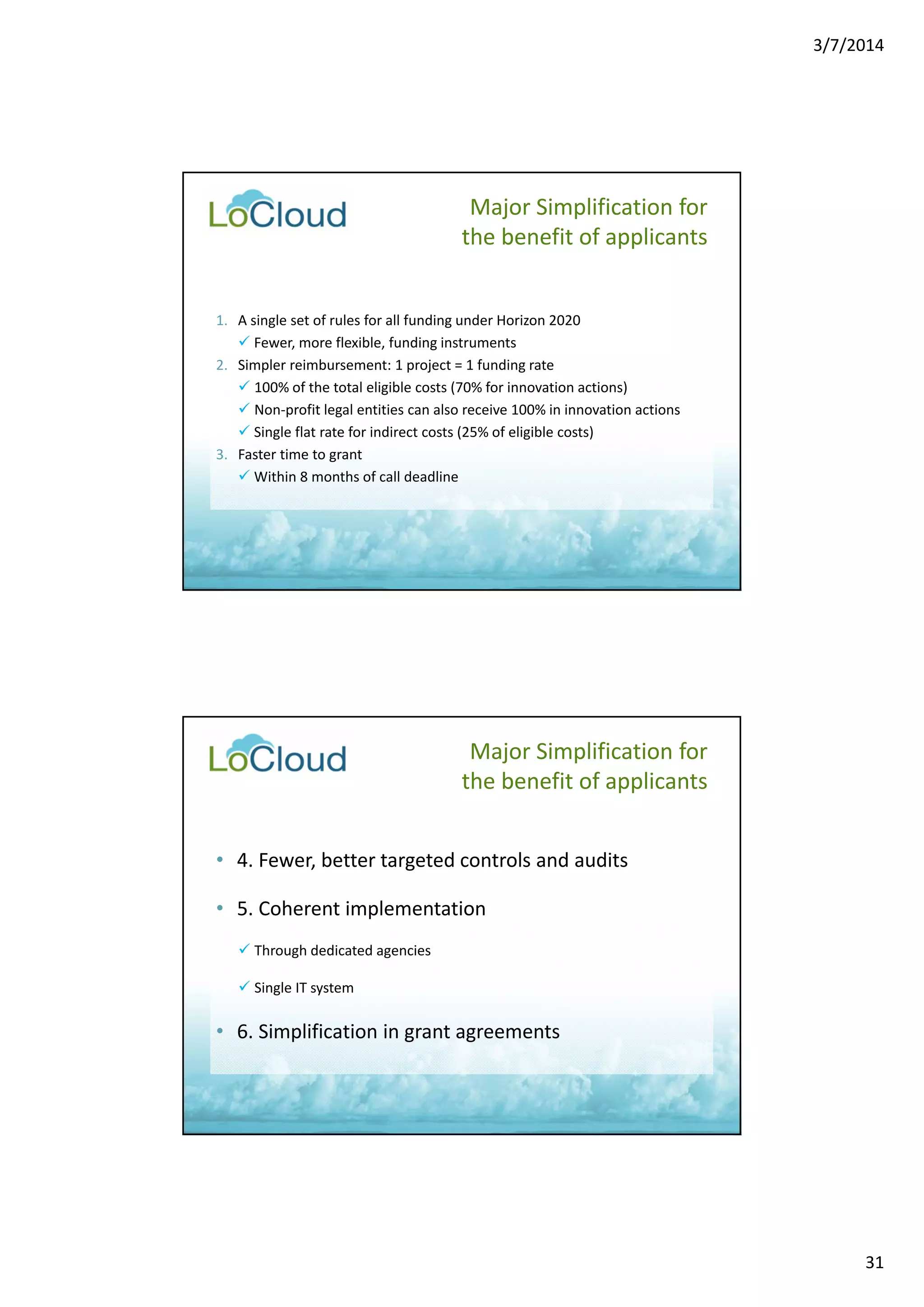 3/7/2014 
31 
1. A single set of rules for all funding under Horizon 2020 
 Fewer, more flexible, funding instruments 
2. Simpler reimbursement: 1 project = 1 funding rate 
 100% of the total eligible costs (70% for innovation actions) 
 Non‐profit legal entities can also receive 100% in innovation actions 
 Single flat rate for indirect costs (25% of eligible costs) 
3. Faster time to grant 
 Within 8 months of call deadline 
Major Simplification for 
the benefit of applicants 
Major Simplification for 
the benefit of applicants 
• 4. Fewer, better targeted controls and audits 
• 5. Coherent implementation 
 Through dedicated agencies 
 Single IT system 
• 6. Simplification in grant agreements 
 