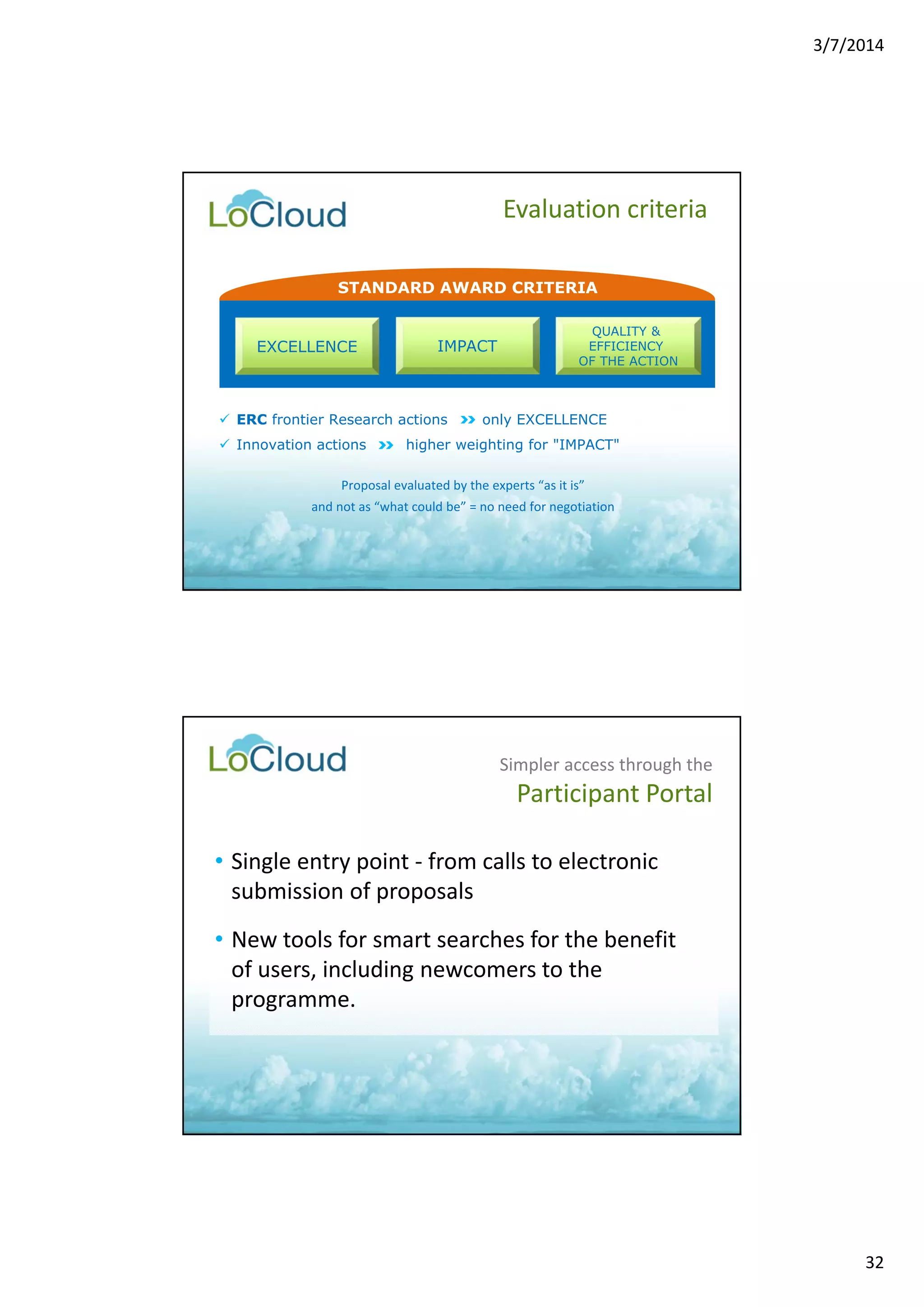 3/7/2014 
32 
Evaluation criteria 
STANDARD AWARD CRITERIA 
QUALITY & 
EFFICIENCY 
OF THE ACTION 
EXCELLENCE IMPACT 
 ERC frontier Research actions only EXCELLENCE 
 Innovation actions higher weighting for "IMPACT" 
Proposal evaluated by the experts “as it is” 
and not as “what could be” = no need for negotiation 
Simpler access through the 
Participant Portal 
• Single entry point ‐ from calls to electronic 
submission of proposals 
• New tools for smart searches for the benefit 
of users, including newcomers to the 
programme. 
 