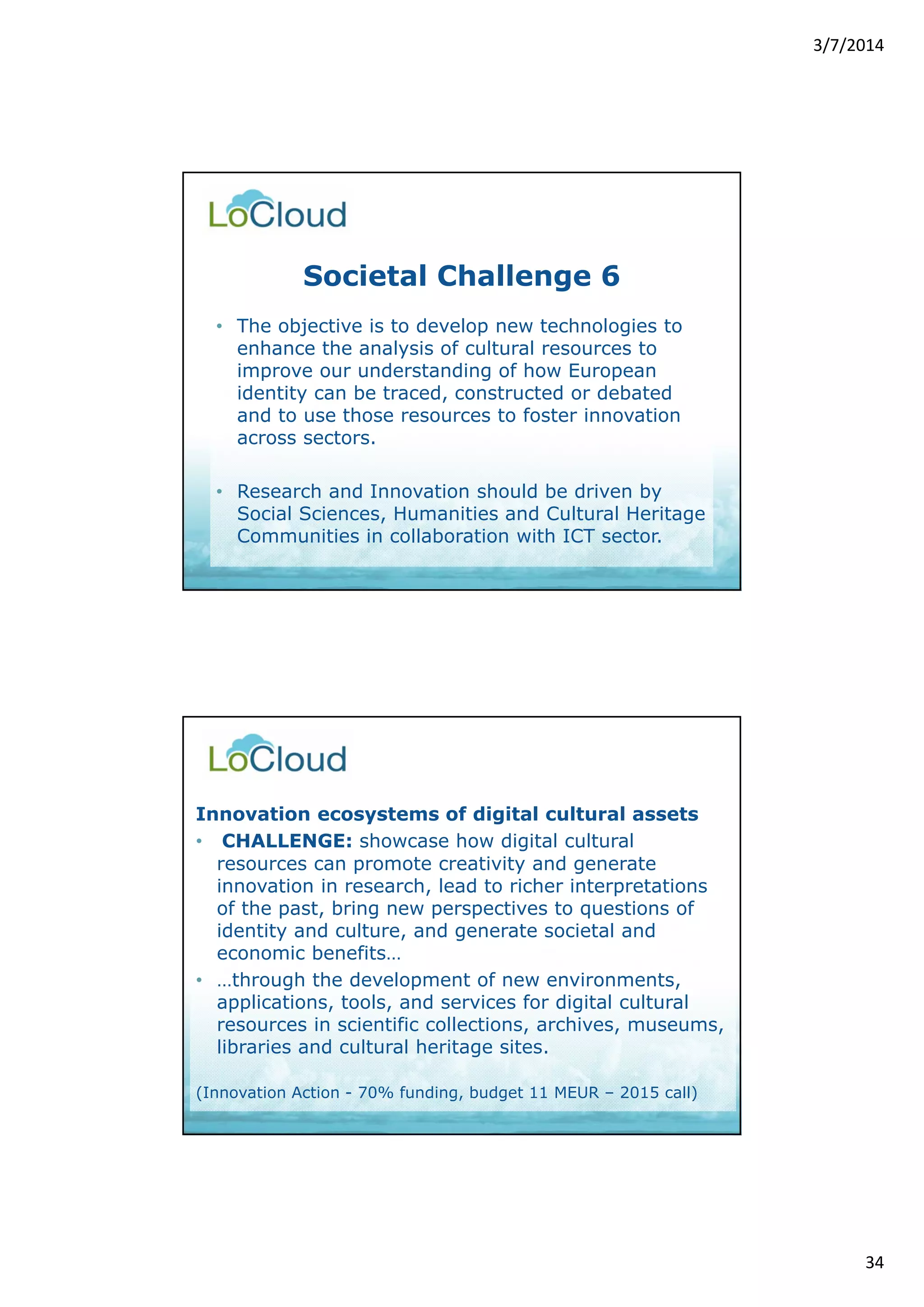 3/7/2014 
34 
Societal Challenge 6 
• The objective is to develop new technologies to 
enhance the analysis of cultural resources to 
improve our understanding of how European 
identity can be traced, constructed or debated 
and to use those resources to foster innovation 
across sectors. 
• Research and Innovation should be driven by 
Social Sciences, Humanities and Cultural Heritage 
Communities in collaboration with ICT sector. 
Innovation ecosystems of digital cultural assets 
• CHALLENGE: showcase how digital cultural 
resources can promote creativity and generate 
innovation in research, lead to richer interpretations 
of the past, bring new perspectives to questions of 
identity and culture, and generate societal and 
economic benefits… 
• …through the development of new environments, 
applications, tools, and services for digital cultural 
resources in scientific collections, archives, museums, 
libraries and cultural heritage sites. 
(Innovation Action - 70% funding, budget 11 MEUR – 2015 call) 
 