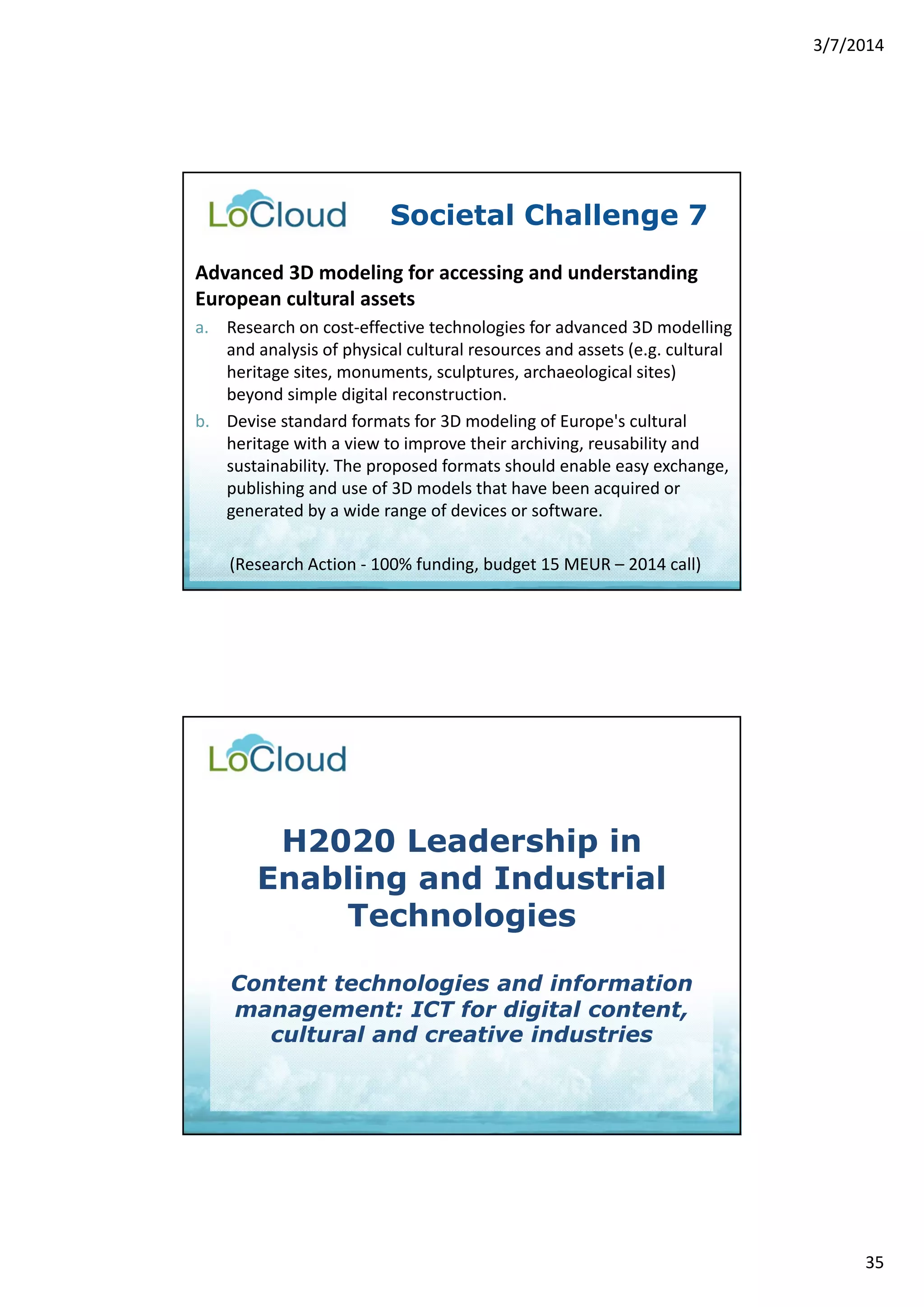 3/7/2014 
35 
Societal Challenge 7 
Advanced 3D modeling for accessing and understanding 
European cultural assets 
a. Research on cost‐effective technologies for advanced 3D modelling 
and analysis of physical cultural resources and assets (e.g. cultural 
heritage sites, monuments, sculptures, archaeological sites) 
beyond simple digital reconstruction. 
b. Devise standard formats for 3D modeling of Europe's cultural 
heritage with a view to improve their archiving, reusability and 
sustainability. The proposed formats should enable easy exchange, 
publishing and use of 3D models that have been acquired or 
generated by a wide range of devices or software. 
(Research Action ‐ 100% funding, budget 15 MEUR – 2014 call) 
H2020 Leadership in 
Enabling and Industrial 
Technologies 
Content technologies and information 
management: ICT for digital content, 
cultural and creative industries 
 