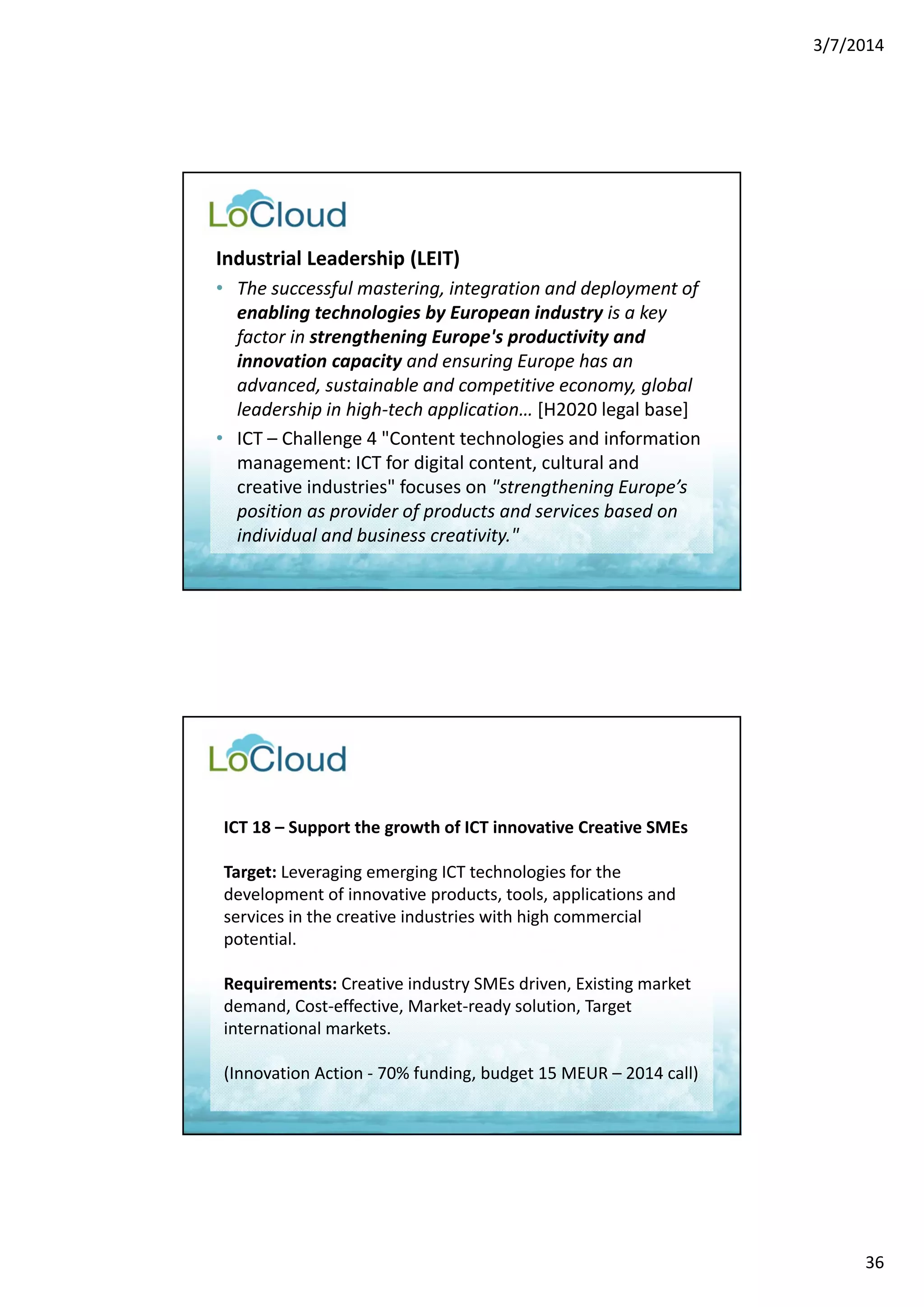 3/7/2014 
36 
Industrial Leadership (LEIT) 
• The successful mastering, integration and deployment of 
enabling technologies by European industry is a key 
factor in strengthening Europe's productivity and 
innovation capacity and ensuring Europe has an 
advanced, sustainable and competitive economy, global 
leadership in high‐tech application… [H2020 legal base] 
• ICT – Challenge 4 "Content technologies and information 
management: ICT for digital content, cultural and 
creative industries" focuses on "strengthening Europe’s 
position as provider of products and services based on 
individual and business creativity." 
ICT 18 – Support the growth of ICT innovative Creative SMEs 
Target: Leveraging emerging ICT technologies for the 
development of innovative products, tools, applications and 
services in the creative industries with high commercial 
potential. 
Requirements: Creative industry SMEs driven, Existing market 
demand, Cost‐effective, Market‐ready solution, Target 
international markets. 
(Innovation Action ‐ 70% funding, budget 15 MEUR – 2014 call) 
 