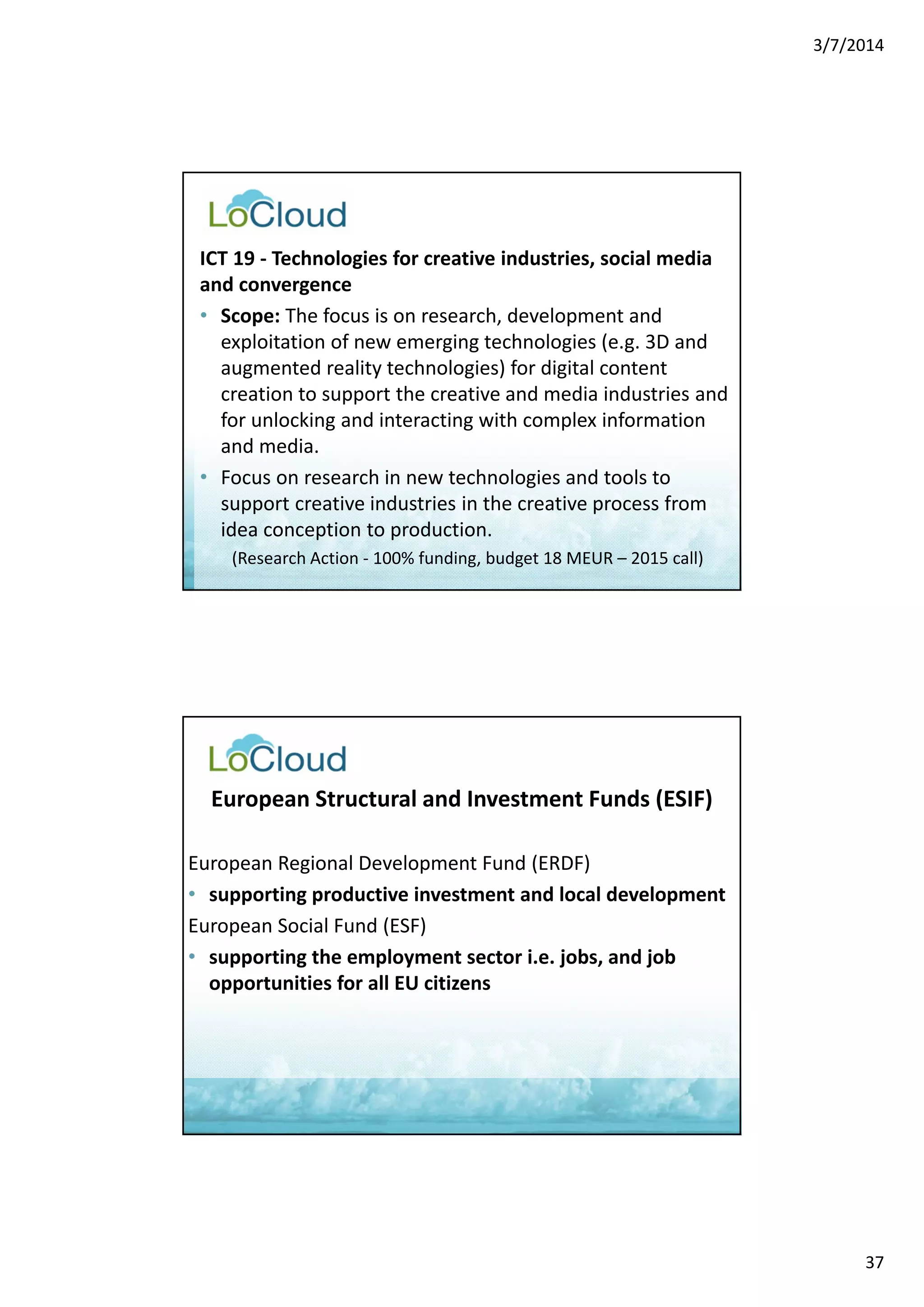3/7/2014 
37 
ICT 19 ‐ Technologies for creative industries, social media 
and convergence 
• Scope: The focus is on research, development and 
exploitation of new emerging technologies (e.g. 3D and 
augmented reality technologies) for digital content 
creation to support the creative and media industries and 
for unlocking and interacting with complex information 
and media. 
• Focus on research in new technologies and tools to 
support creative industries in the creative process from 
idea conception to production. 
(Research Action ‐ 100% funding, budget 18 MEUR – 2015 call) 
European Structural and Investment Funds (ESIF) 
European Regional Development Fund (ERDF) 
• supporting productive investment and local development 
European Social Fund (ESF) 
• supporting the employment sector i.e. jobs, and job 
opportunities for all EU citizens 
 