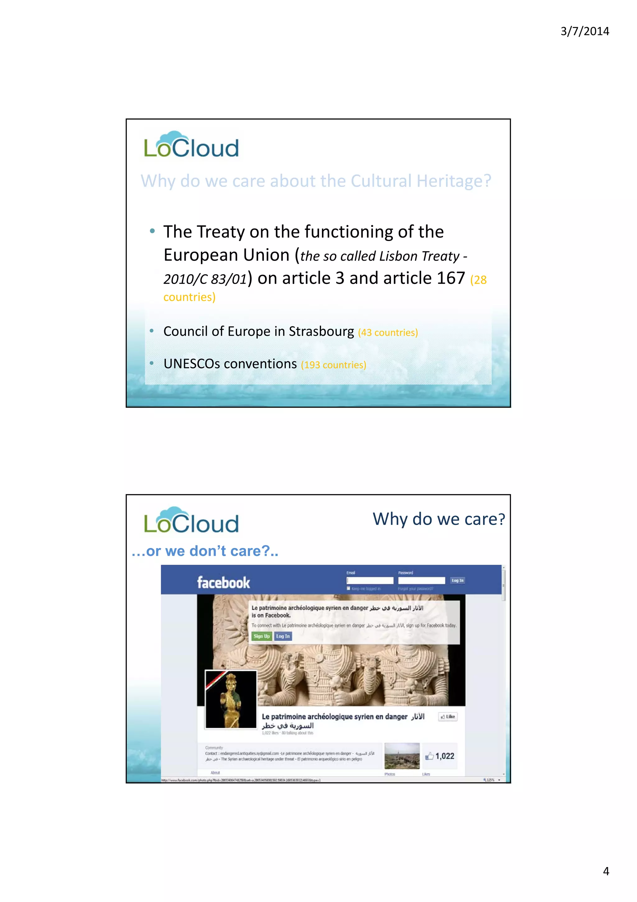 3/7/2014 
4 
Why do we care about the Cultural Heritage? 
• The Treaty on the functioning of the 
European Union (the so called Lisbon Treaty ‐ 
2010/C 83/01) on article 3 and article 167 (28 
countries) 
• Council of Europe in Strasbourg (43 countries) 
• UNESCOs conventions (193 countries) 
Why do we care? 
…or we don’t care?.. 
 