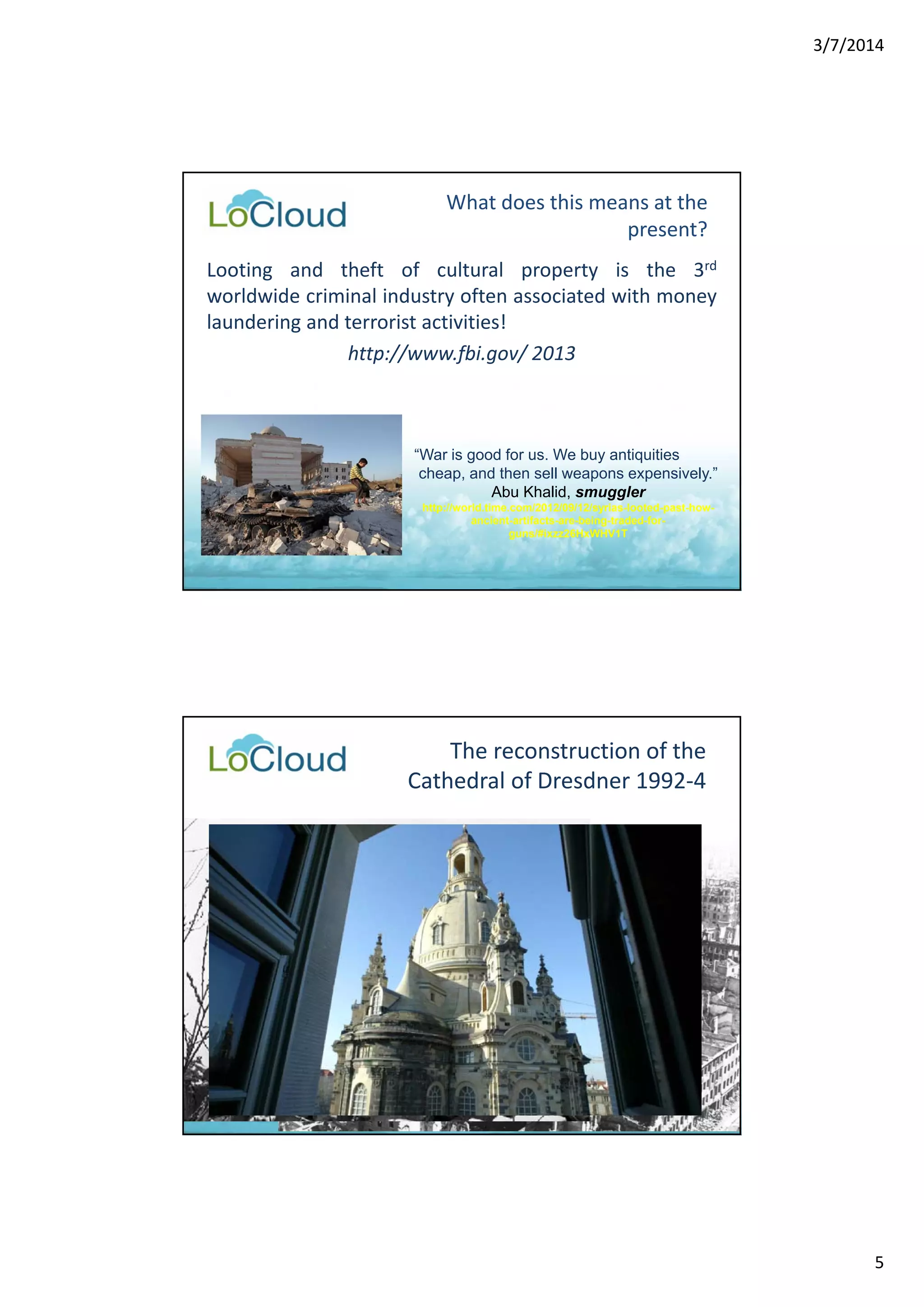 3/7/2014 
5 
What does this means at the 
present? 
Looting and theft of cultural property is the 3rd 
worldwide criminal industry often associated with money 
laundering and terrorist activities! 
http://www.fbi.gov/ 2013 
“War is good for us. We buy antiquities 
cheap, and then sell weapons expensively.” 
Abu Khalid, smuggler 
http://world.time.com/2012/09/12/syrias-looted-past-how-ancient- 
artifacts-are-being-traded-for-guns/# 
ixzz26HxWHV1T 
The reconstruction of the 
Cathedral of Dresdner 1992‐4 
 