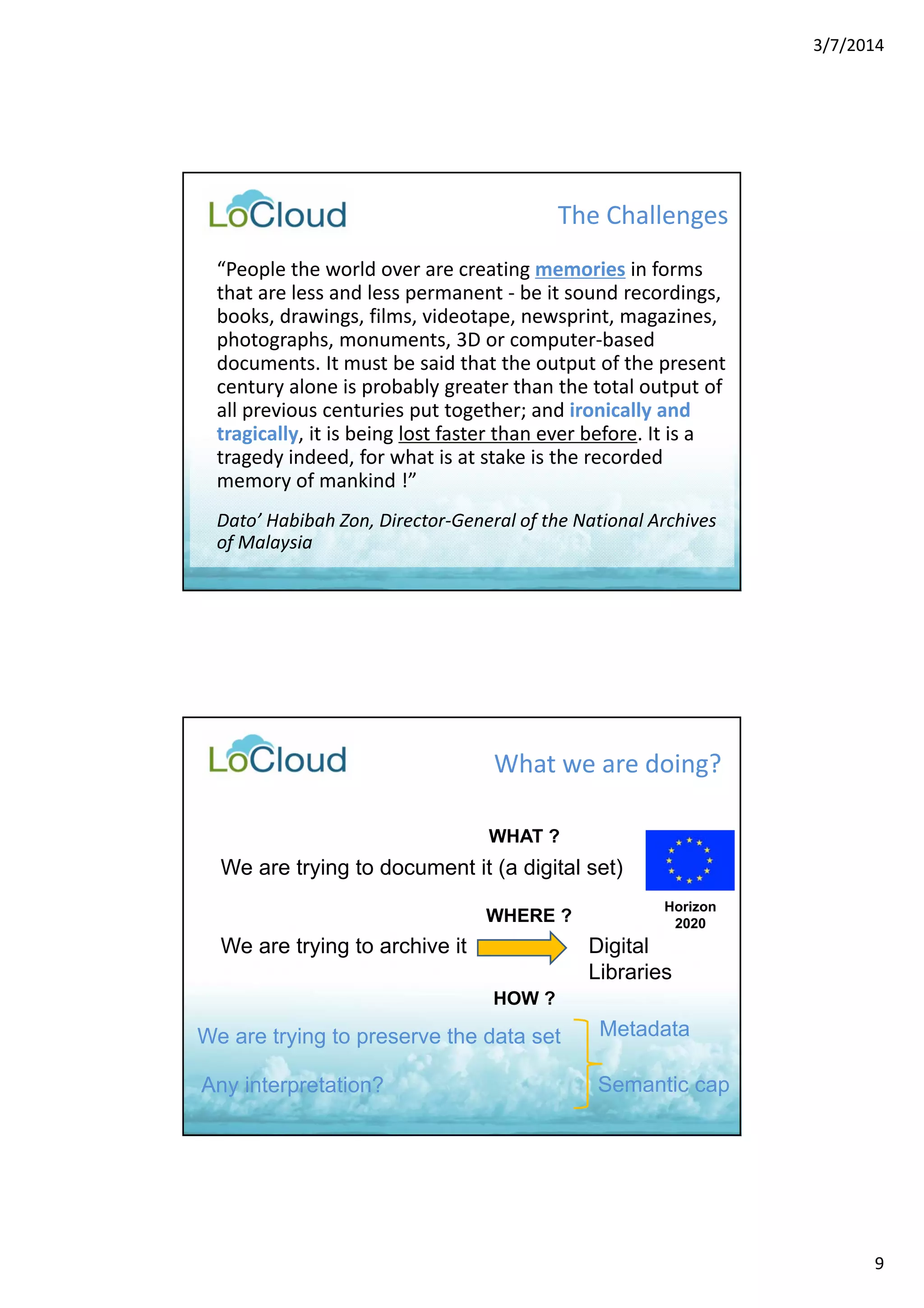 3/7/2014 
9 
The Challenges 
“People the world over are creating memories in forms 
that are less and less permanent ‐ be it sound recordings, 
books, drawings, films, videotape, newsprint, magazines, 
photographs, monuments, 3D or computer‐based 
documents. It must be said that the output of the present 
century alone is probably greater than the total output of 
all previous centuries put together; and ironically and 
tragically, it is being lost faster than ever before. It is a 
tragedy indeed, for what is at stake is the recorded 
memory of mankind !” 
Dato’ Habibah Zon, Director‐General of the National Archives 
of Malaysia 
What we are doing? 
We are trying to document it (a digital set) 
We are trying to archive it Digital 
We are trying to preserve the data set 
Horizon 
2020 
Libraries 
WHAT ? 
WHERE ? 
HOW ? 
Metadata 
Any interpretation? Semantic cap 
 