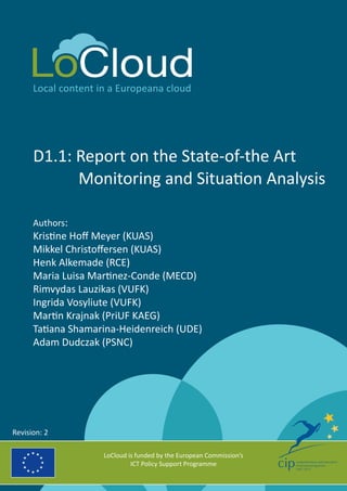 Local content in a Europeana cloud 
D1.1: Report on the State-of-the Art 
Monitoring and Situation Analysis 
Authors: 
Kristine Hoff Meyer (KUAS) 
Mikkel Christoffersen (KUAS) 
Henk Alkemade (RCE) 
Maria Luisa Martinez-Conde (MECD) 
Rimvydas Lauzikas (VUFK) 
Ingrida Vosyliute (VUFK) 
Martin Krajnak (PriUF KAEG) 
Tatiana Shamarina-Heidenreich (UDE) 
Adam Dudczak (PSNC) 
LoCloud is funded by the European Commission’s 
ICT Policy Support Programme 
Revision: 2 
 