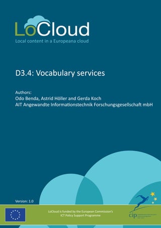 Local content in a Europeana cloud 
D3.4: Vocabulary services 
Authors: 
Odo Benda, Astrid Höller and Gerda Koch 
AIT Angewandte Informationstechnik Forschungsgesellschaft mbH 
LoCloud is funded by the European Commission’s 
ICT Policy Support Programme 
Version: 1.0 
 