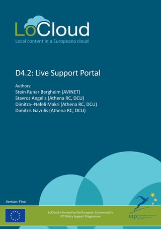 Local content in a Europeana cloud
D4.2: Live Support Portal
Authors:
Stein Runar Bergheim (AVINET)
Stavros Angelis (Athena RC, DCU)
Dimitra-­‐Nefeli Makri (Athena RC, DCU)
Dimitris Gavrilis (Athena RC, DCU)
LoCloud is funded by the European Commission’s
ICT Policy Support Programme
Version: Final
 