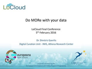 Do MORe with your data
LoCloud Final Conference
5th February 2016
Dr. Dimitris Gavrilis
Digital Curation Unit - IMIS, Athena Research Center
LoCloud is funded by the
European Commission's ICT Policy Support Programme
 