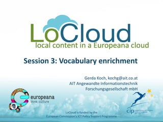local content in a Europeana cloud
Session 3: Vocabulary enrichment
Gerda Koch, kochg@ait.co.at
AIT Angewandte Informationstechnik
Forschungsgesellschaft mbH
LoCloud is funded by the
European Commission's ICT Policy Support Programme
 