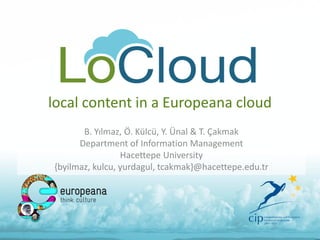 local content in a Europeana cloud 
B. Yılmaz, Ö. Külcü, Y. Ünal & T. Çakmak 
Department of Information Management 
Hacettepe University 
{byilmaz, kulcu, yurdagul, tcakmak}@hacettepe.edu.tr 
 