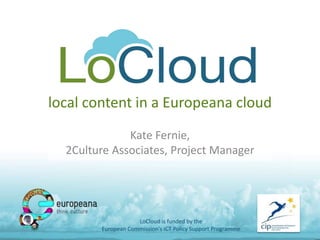 local content in a Europeana cloud 
Kate Fernie, 
2Culture Associates, Project Manager 
LoCloud is funded by the 
European Commission's ICT Policy Support Programme 
 
