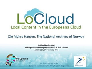 Local Content in the Europeana Cloud
Ole Myhre Hansen, The National Archives of Norway
LoCloud is funded by the
European Commission's ICT Policy Support Programme
LoCloud Conference:
Sharing Cultural Heritage Online with LoCloud services
Amersfoort, 5th February, 2016
 