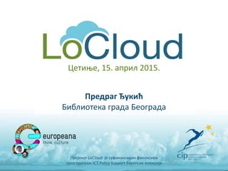 Предраг Ђукић
Библиотека града Београда
Пројекат LoCloud је суфинансиран финансира
кроз програм ICT Policy Support Европске комисије
Цетиње, 15. април 2015.
 