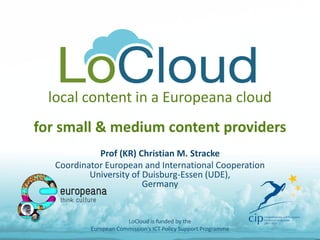 local content in a Europeana cloud for small & medium content providers 
Prof (KR) Christian M. Stracke 
Coordinator European and International Cooperation University of Duisburg-Essen (UDE), Germany 
LoCloud is funded by the European Commission's ICT Policy Support Programme  