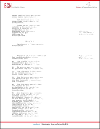 serán resoluciones que versen
sobre casos particulares.
     Las instrucciones serán
directivas impartidas a los
subalternos.
     Todas estas resoluciones
estarán a disposición del
público y deberán ser
publicadas en los
sistemas electrónicos o                                                       LEY 20285
digitales de que                                                              Art. CUARTO Nº 1
disponga la                                                                   D.O. 20.08.2008
municipalidad.


             Párrafo 3º
     Patrimonio y financiamiento
municipales




     Artículo 13.- El patrimonio de                                           D.F.L 1-19.704
las municipalidades estará                                                    ART. 13
constituido por:                                                              D.O. 03.05.2002
a)   Los bienes corporales e
incorporales que posean o
adquieran a cualquier título;
b)   El aporte que les otorgue
el gobierno regional respectivo;
c)   Los ingresos provenientes
de su participación en el
Fondo Común Municipal;
d)   Los derechos que cobren por
los servicios que presten y
por los permisos y concesiones
que otorguen;
e)   Los ingresos que perciban
con motivo de sus
actividades o de las de los
establecimientos de su
dependencia;
f)   Los ingresos que recauden
por los tributos que la ley
permita aplicar a las
autoridades comunales, dentro
de los marcos que la ley señale,
que graven actividades o
bienes que tengan una clara
identificación local, para ser
destinados a obras de
desarrollo comunal, sin
perjuicio de la disposición
sexta transitoria de la
Constitución Política,
comprendiéndose dentro de
ellos, tributos tales como
el impuesto territorial
establecido en la Ley sobre




                     www.bcn.cl - Biblioteca del Congreso Nacional de Chile
 